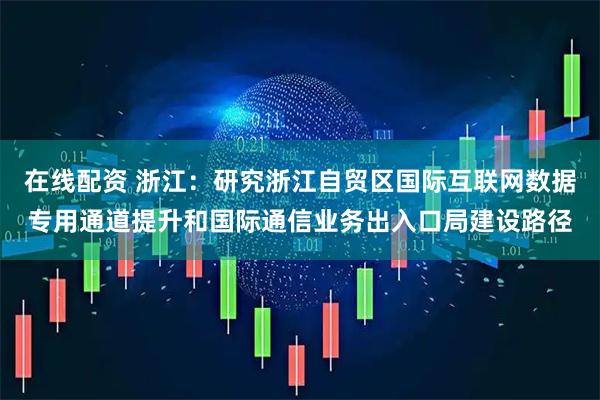 在线配资 浙江：研究浙江自贸区国际互联网数据专用通道提升和国际通信业务出入口局建设路径