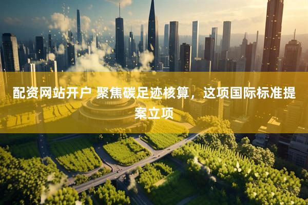 配资网站开户 聚焦碳足迹核算，这项国际标准提案立项