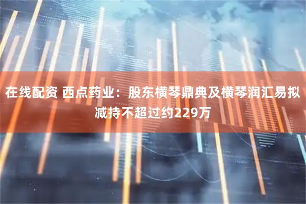 在线配资 西点药业：股东横琴鼎典及横琴润汇易拟减持不超过约229万