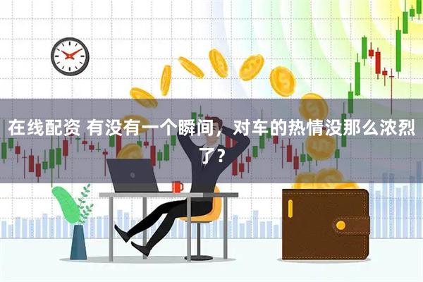 在线配资 有没有一个瞬间，对车的热情没那么浓烈了？