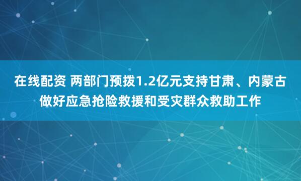 在线配资 两部门预拨1.2亿元支持甘肃、内蒙古做好应急抢险救援和受灾群众救助工作