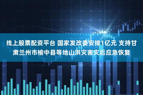 线上股票配资平台 国家发改委安排1亿元 支持甘肃兰州市榆中县等地山洪灾害灾后应急恢复