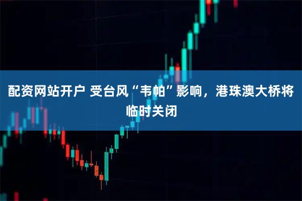 配资网站开户 受台风“韦帕”影响，港珠澳大桥将临时关闭
