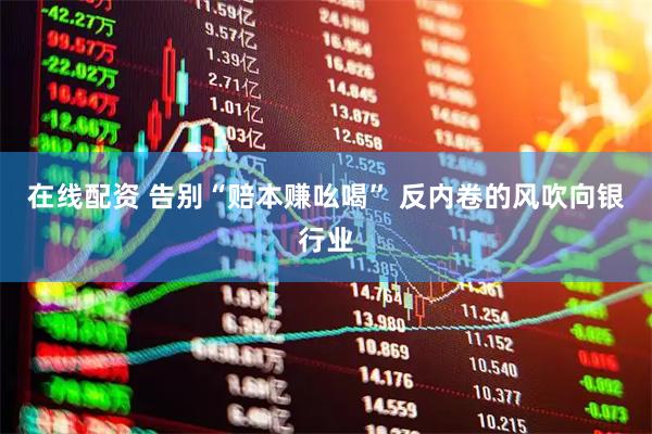在线配资 告别“赔本赚吆喝” 反内卷的风吹向银行业
