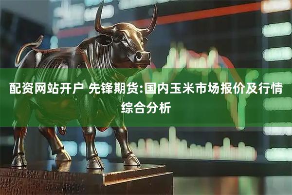配资网站开户 先锋期货:国内玉米市场报价及行情综合分析