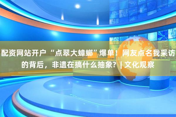 配资网站开户 “点翠大蟑螂”爆单！网友点名我采访的背后，非遗在搞什么抽象?  | 文化观察