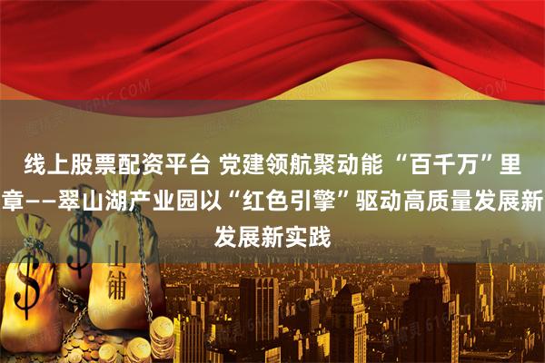 线上股票配资平台 党建领航聚动能 “百千万”里谱新章——翠山湖产业园以“红色引擎”驱动高质量发展新实践