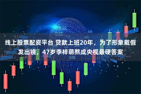 线上股票配资平台 贷款上班20年，为了形象戴假发出镜，47岁李梓萌熬成央视最硬答案