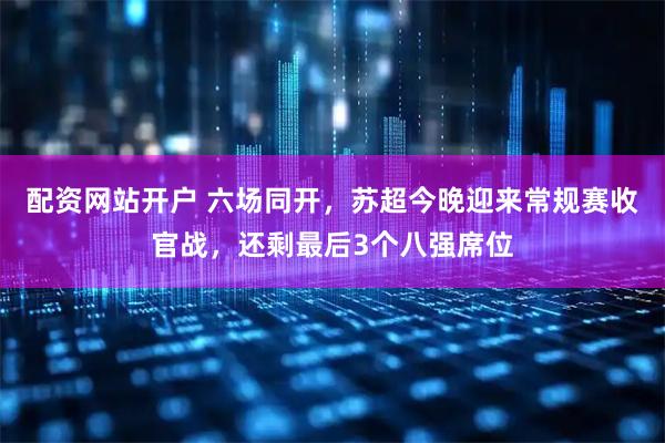 配资网站开户 六场同开，苏超今晚迎来常规赛收官战，还剩最后3个八强席位