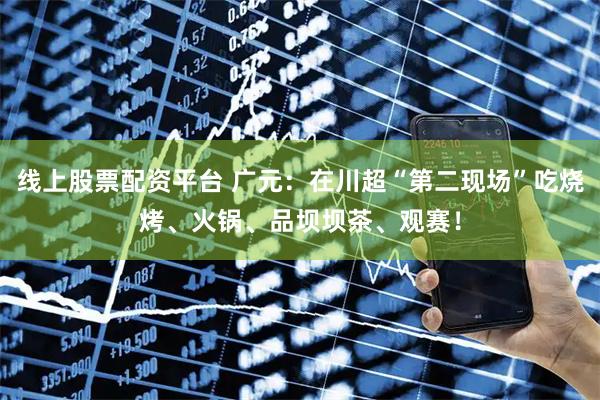 线上股票配资平台 广元：在川超“第二现场”吃烧烤、火锅、品坝坝茶、观赛！